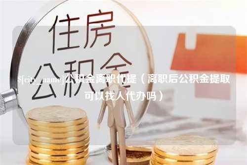 寿光公积金离职代提（离职后公积金提取可以找人代办吗）