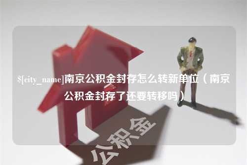 寿光南京公积金封存怎么转新单位（南京公积金封存了还要转移吗）