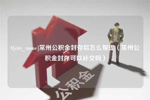 寿光常州公积金封存后怎么帮提（常州公积金封存可以补交吗）