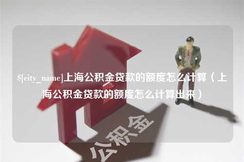 寿光上海公积金贷款的额度怎么计算（上海公积金贷款的额度怎么计算出来）